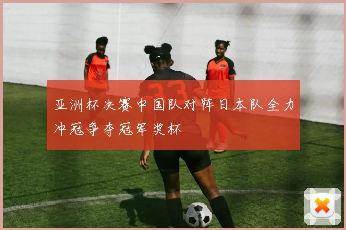 亚洲杯决赛中国队对阵日本队全力冲冠争夺冠军奖杯