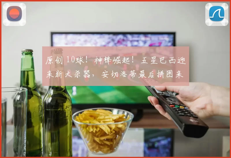 原创 10球！神锋崛起！五星巴西迎来新大杀器，安切洛蒂最后拼图来了