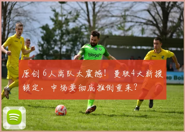 原创 6人离队太震撼！曼联4大新援锁定，中场要彻底推倒重来？