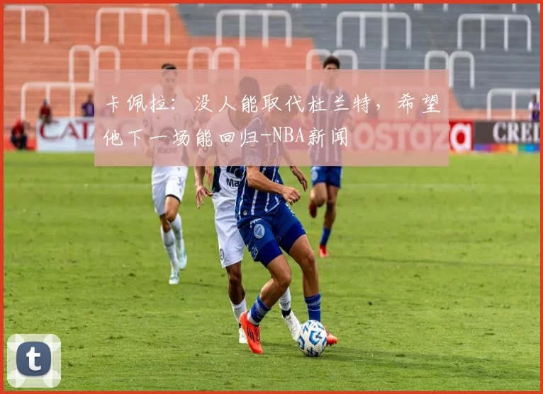 卡佩拉：没人能取代杜兰特，希望他下一场能回归-NBA新闻