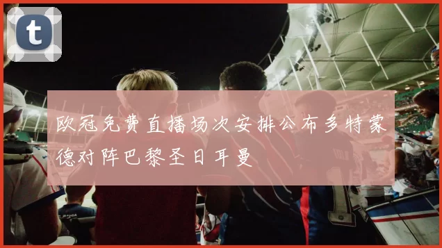 欧冠免费直播场次安排公布多特蒙德对阵巴黎圣日耳曼